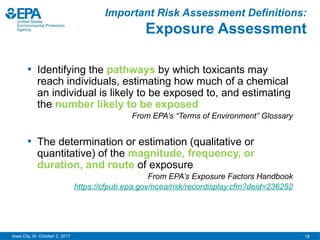 18
Iowa City, IA October 2, 2017
Important Risk Assessment Definitions:
Exposure Assessment
• Identifying the pathways by which toxicants may
reach individuals, estimating how much of a chemical
an individual is likely to be exposed to, and estimating
the number likely to be exposed
From EPA’s “Terms of Environment” Glossary
• The determination or estimation (qualitative or
quantitative) of the magnitude, frequency, or
duration, and route of exposure
From EPA’s Exposure Factors Handbook
https://cfpub.epa.gov/ncea/risk/recordisplay.cfm?deid=236252
 