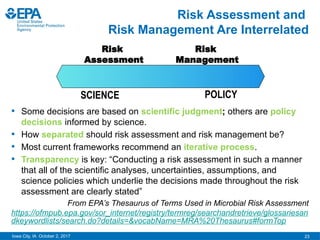 23
Iowa City, IA October 2, 2017
Risk Assessment and
Risk Management Are Interrelated
• Some decisions are based on scientific judgment; others are policy
decisions informed by science.
• How separated should risk assessment and risk management be?
• Most current frameworks recommend an iterative process.
• Transparency is key: “Conducting a risk assessment in such a manner
that all of the scientific analyses, uncertainties, assumptions, and
science policies which underlie the decisions made throughout the risk
assessment are clearly stated”
From EPA’s Thesaurus of Terms Used in Microbial Risk Assessment
https://ofmpub.epa.gov/sor_internet/registry/termreg/searchandretrieve/glossariesan
dkeywordlists/search.do?details=&vocabName=MRA%20Thesaurus#formTop
Risk
Assessment
Risk
Management
SCIENCE POLICY
 