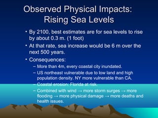 Observed Physical Impacts:
    Rising Sea Levels
• By 2100, best estimates are for sea levels to rise
  by about 0.3 m. (1 foot)
• At that rate, sea increase would be 6 m over the
  next 500 years.
• Consequences:
   – More than 4m, every coastal city inundated.
   – US northeast vulnerable due to low land and high
     population density. NY more vulnerable than CA.
   – Coastal erosion: Florida at risk.
   – Combined with wind → more storm surges → more
     flooding → more physical damage → more deaths and
     health issues.
 