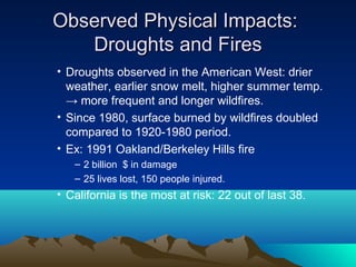 Observed Physical Impacts:
   Droughts and Fires
• Droughts observed in the American West: drier
  weather, earlier snow melt, higher summer temp.
  → more frequent and longer wildfires.
• Since 1980, surface burned by wildfires doubled
  compared to 1920-1980 period.
• Ex: 1991 Oakland/Berkeley Hills fire
   – 2 billion $ in damage
   – 25 lives lost, 150 people injured.
• California is the most at risk: 22 out of last 38.
 