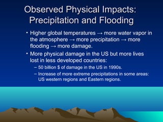 Observed Physical Impacts:
 Precipitation and Flooding
• Higher global temperatures → more water vapor in
  the atmosphere → more precipitation → more
  flooding → more damage.
• More physical damage in the US but more lives
  lost in less developed countries:
   – 50 billion $ of damage in the US in 1990s.
   – Increase of more extreme precipitations in some areas:
     US western regions and Eastern regions.
 
