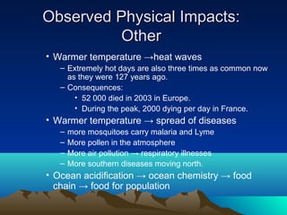 Observed Physical Impacts:
          Other
• Warmer temperature →heat waves
   – Extremely hot days are also three times as common now
     as they were 127 years ago.
   – Consequences:
       • 52 000 died in 2003 in Europe.
       • During the peak, 2000 dying per day in France.
• Warmer temperature → spread of diseases
   –   more mosquitoes carry malaria and Lyme
   –   More pollen in the atmosphere
   –   More air pollution → respiratory illnesses
   –   More southern diseases moving north.
• Ocean acidification → ocean chemistry → food
  chain → food for population
 