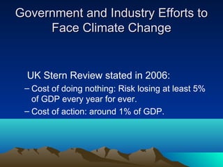Government and Industry Efforts to
     Face Climate Change


  UK Stern Review stated in 2006:
 – Cost of doing nothing: Risk losing at least 5%
   of GDP every year for ever.
 – Cost of action: around 1% of GDP.
 
