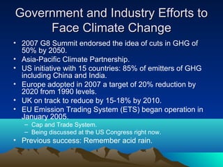 Government and Industry Efforts to
     Face Climate Change
• 2007 G8 Summit endorsed the idea of cuts in GHG of
  50% by 2050.
• Asia-Pacific Climate Partnership.
• US initiative with 15 countries: 85% of emitters of GHG
  including China and India.
• Europe adopted in 2007 a target of 20% reduction by
  2020 from 1990 levels.
• UK on track to reduce by 15-18% by 2010.
• EU Emission Trading System (ETS) began operation in
  January 2005.
   – Cap and Trade System.
   – Being discussed at the US Congress right now.
• Previous success: Remember acid rain.
 