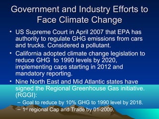 Government and Industry Efforts to
     Face Climate Change
• US Supreme Court in April 2007 that EPA has
  authority to regulate GHG emissions from cars
  and trucks. Considered a pollutant.
• California adopted climate change legislation to
  reduce GHG to 1990 levels by 2020,
  implementing caps starting in 2012 and
  mandatory reporting.
• Nine North East and Mid Atlantic states have
  signed the Regional Greenhouse Gas initiative.
  (RGGI):
  – Goal to reduce by 10% GHG to 1990 level by 2018.
  – 1st regional Cap and Trade by 01-2009.
 