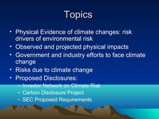 Topics
• Physical Evidence of climate changes: risk
  drivers of environmental risk
• Observed and projected physical impacts
• Government and industry efforts to face climate
  change
• Risks due to climate change
• Proposed Disclosures:
  – Investor Network on Climate Risk
  – Carbon Disclosure Project
  – SEC Proposed Requirements
 