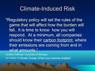 Climate-Induced Risk
"Regulatory policy will set the rules of the
  game that will affect how the burden will
  fall.. It is time to know how you will
  respond. At a minimum, all companies
  should know their carbon footprint, where
  their emissions are coming from and in
  what amounts.“
Andrew Hoffman, University of Michigan
Co Author of Climate Change: What’s your business strategy?
 