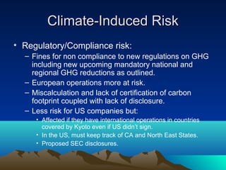 Climate-Induced Risk
• Regulatory/Compliance risk:
  – Fines for non compliance to new regulations on GHG
    including new upcoming mandatory national and
    regional GHG reductions as outlined.
  – European operations more at risk.
  – Miscalculation and lack of certification of carbon
    footprint coupled with lack of disclosure.
  – Less risk for US companies but:
     • Affected if they have international operations in countries
       covered by Kyoto even if US didn’t sign.
     • In the US, must keep track of CA and North East States.
     • Proposed SEC disclosures.
 