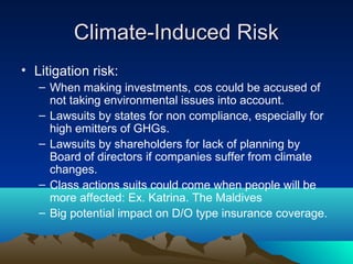 Climate-Induced Risk
• Litigation risk:
   – When making investments, cos could be accused of
     not taking environmental issues into account.
   – Lawsuits by states for non compliance, especially for
     high emitters of GHGs.
   – Lawsuits by shareholders for lack of planning by
     Board of directors if companies suffer from climate
     changes.
   – Class actions suits could come when people will be
     more affected: Ex. Katrina. The Maldives
   – Big potential impact on D/O type insurance coverage.
 