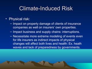Climate-Induced Risk
• Physical risk:
   – Impact on property damage of clients of insurance
     companies as well on insurers’ own properties.
   – Impact business and supply chains: interruptions.
   – Necessitate more extreme modeling of events even
     for life insurers as indirect impacts of physical
     changes will affect both lives and health: Ex. heath
     waves and lack of preparedness by governments.
 