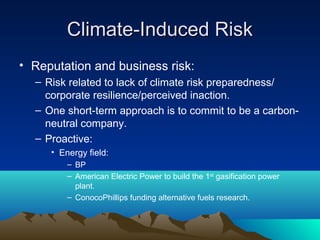 Climate-Induced Risk
• Reputation and business risk:
  – Risk related to lack of climate risk preparedness/
    corporate resilience/perceived inaction.
  – One short-term approach is to commit to be a carbon-
    neutral company.
  – Proactive:
     • Energy field:
         – BP
         – American Electric Power to build the 1st gasification power
           plant.
         – ConocoPhillips funding alternative fuels research.
 