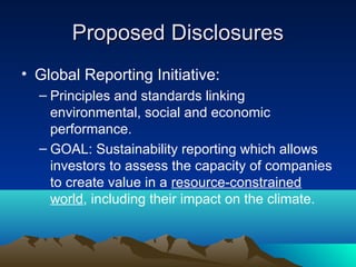 Proposed Disclosures
• Global Reporting Initiative:
  – Principles and standards linking
    environmental, social and economic
    performance.
  – GOAL: Sustainability reporting which allows
    investors to assess the capacity of companies
    to create value in a resource-constrained
    world, including their impact on the climate.
 