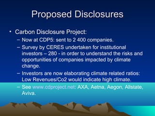 Proposed Disclosures
• Carbon Disclosure Project:
  – Now at CDP5: sent to 2 400 companies.
  – Survey by CERES undertaken for institutional
    investors – 280 - in order to understand the risks and
    opportunities of companies impacted by climate
    change.
  – Investors are now elaborating climate related ratios:
    Low Revenues/Co2 would indicate high climate.
  – See www.cdproject.net: AXA, Aetna, Aegon, Allstate,
    Aviva.
 