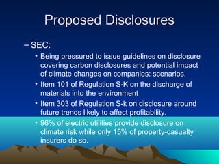 Proposed Disclosures
– SEC:
  • Being pressured to issue guidelines on disclosure
    covering carbon disclosures and potential impact
    of climate changes on companies: scenarios.
  • Item 101 of Regulation S-K on the discharge of
    materials into the environment
  • Item 303 of Regulation S-k on disclosure around
    future trends likely to affect profitability.
  • 96% of electric utilities provide disclosure on
    climate risk while only 15% of property-casualty
    insurers do so.
 