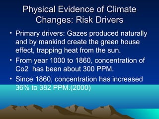 Physical Evidence of Climate
       Changes: Risk Drivers
• Primary drivers: Gazes produced naturally
  and by mankind create the green house
  effect, trapping heat from the sun.
• From year 1000 to 1860, concentration of
  Co2 has been about 300 PPM.
• Since 1860, concentration has increased
  36% to 382 PPM.(2000)
 