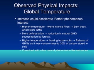 Observed Physical Impacts:
   Global Temperature
• Increase could accelerate if other phenomenon
  interact:
   – Higher temperature →More intense Fires → Burn trees
     which store GHG
   – More deforestation → reduction in natural GHG
     sequestration by forests.
   – Higher temperature → thawing frozen soils → Release of
     GHGs as it may contain close to 30% of carbon stored in
     soils
   – Combined with other natural phenomenon like volcanoes
 