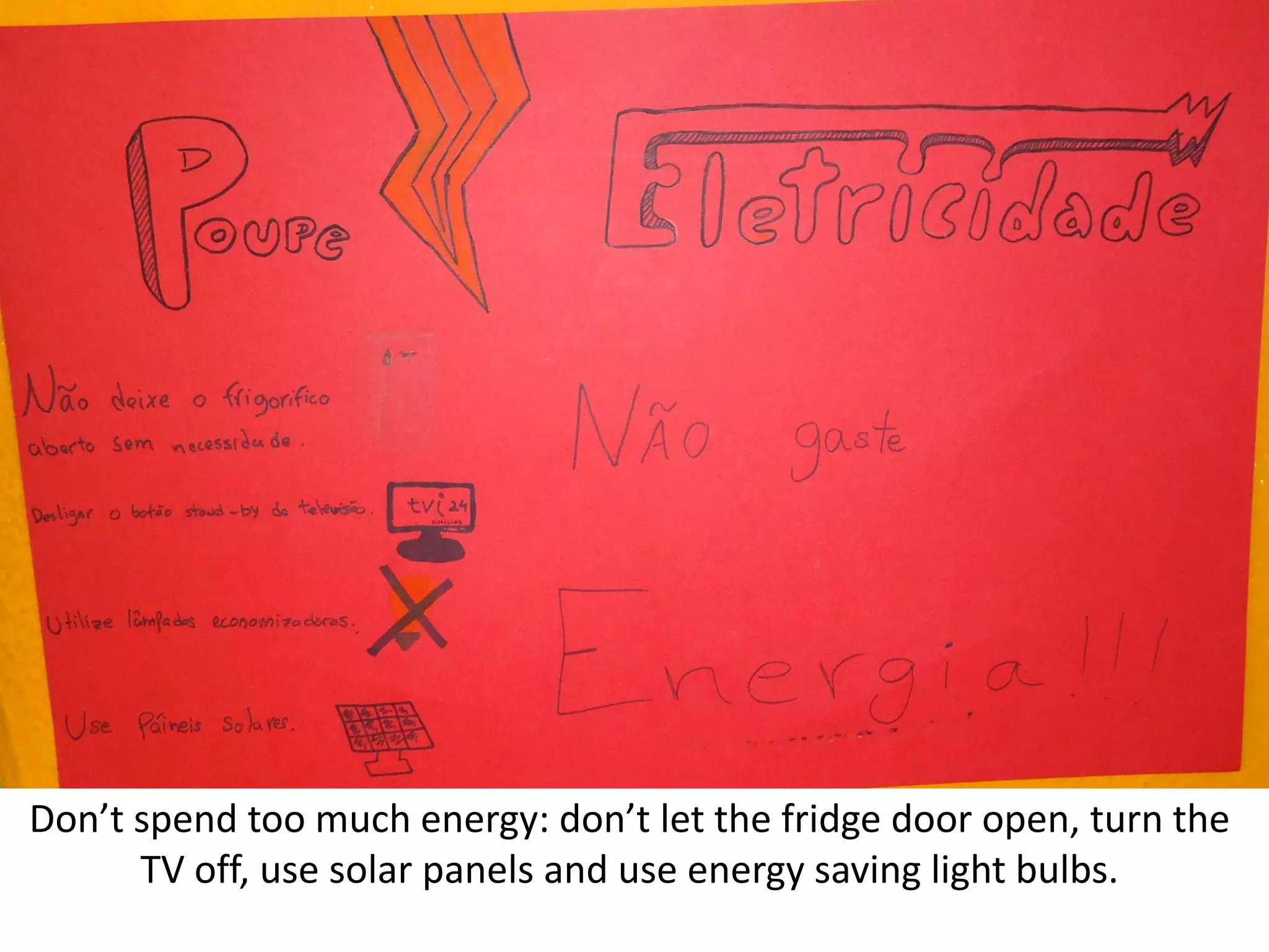 Don’t spend too much energy: don’t let the fridge door open, turn the
TV off, use solar panels and use energy saving light bulbs.