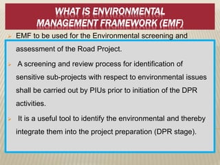 WHAT IS ENVIRONMENTAL
MANAGEMENT FRAMEWORK (EMF)
 EMF to be used for the Environmental screening and
assessment of the Road Project.
 A screening and review process for identification of
sensitive sub-projects with respect to environmental issues
shall be carried out by PIUs prior to initiation of the DPR
activities.
 It is a useful tool to identify the environmental and thereby
integrate them into the project preparation (DPR stage).
 