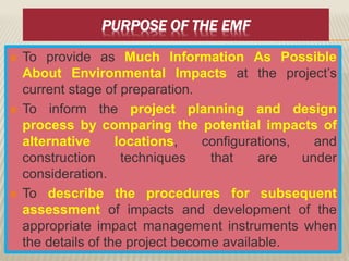 PURPOSE OF THE EMF
 To provide as Much Information As Possible
About Environmental Impacts at the project’s
current stage of preparation.
 To inform the project planning and design
process by comparing the potential impacts of
alternative locations, configurations, and
construction techniques that are under
consideration.
 To describe the procedures for subsequent
assessment of impacts and development of the
appropriate impact management instruments when
the details of the project become available.
 