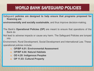 WORLD BANK SAFEGUARD POLICIES
Safeguard policies are designed to help ensure that programs proposed for
financing are
environmentally and socially sustainable, and thus improve decision-making.
The Bank’s Operational Policies (OP) are meant to ensure that operations of the
Bank do
Not lead to adverse impacts or cause any harm. The Safeguard Policies are lumped
into
Environment, Rural Development, Social Development and International Law. These
operational policies include:
1) OP/BP 4.01: Environmental Assessment
2) OP/BP 4.04: Natural Habitats
3) OD 4.20: Indigenous Peoples
4) OP 11.03: Cultural Property
 