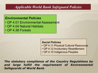 Social Policies
• OP 4.11 Physical Cultural Resources
• OP 4.12 Involuntary Resettlement
• OP 4.10 Indigenous Peoples
Environmental Policies
• OP 4.01 Environmental Assessment
• OP 4.04 Natural Habitats
• OP 4.36 Forests
The statutory compliance of the Country Regulations by
and large fulfill the requirement of Environmental
Safeguards of World Bank.
Applicable World Bank Safeguard Policies
 
