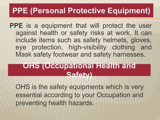 PPE is a equipment that will protect the user
against health or safety risks at work. It can
include items such as safety helmets, gloves,
eye protection, high-visibility clothing and
Mask safety footwear and safety harnesses.
PPE (Personal Protective Equipment)
OHS (Occupational Health and
Safety)
OHS is the safety equipments which is very
essential according to your Occupation and
preventing health hazards.
 