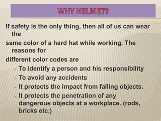 If safety is the only thing, then all of us can wear
the
same color of a hard hat while working. The
reasons for
different color codes are
 To identify a person and his responsibility
 To avoid any accidents
 It protects the impact from falling objects.
 It protects the penetration of any
dangerous objects at a workplace. (rods,
bricks etc.)
 