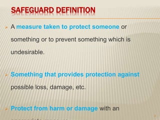 SAFEGUARD DEFINITION
 A measure taken to protect someone or
something or to prevent something which is
undesirable.
 Something that provides protection against
possible loss, damage, etc.
 Protect from harm or damage with an
3
 