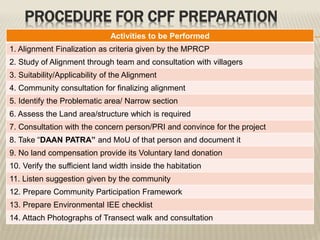 Activities to be Performed
1. Alignment Finalization as criteria given by the MPRCP
2. Study of Alignment through team and consultation with villagers
3. Suitability/Applicability of the Alignment
4. Community consultation for finalizing alignment
5. Identify the Problematic area/ Narrow section
6. Assess the Land area/structure which is required
7. Consultation with the concern person/PRI and convince for the project
8. Take “DAAN PATRA” and MoU of that person and document it
9. No land compensation provide its Voluntary land donation
10. Verify the sufficient land width inside the habitation
11. Listen suggestion given by the community
12. Prepare Community Participation Framework
13. Prepare Environmental IEE checklist
14. Attach Photographs of Transect walk and consultation
PROCEDURE FOR CPF PREPARATION
 