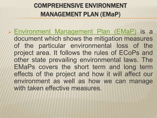 COMPREHENSIVE ENVIRONMENT
MANAGEMENT PLAN (EMaP)
 Environment Management Plan (EMaP) is a
document which shows the mitigation measures
of the particular environmental loss of the
project area. It follows the rules of ECoPs and
other state prevailing environmental laws. The
EMaPs covers the short term and long term
effects of the project and how it will affect our
environment as well as how we can manage
with taken effective measures.
 