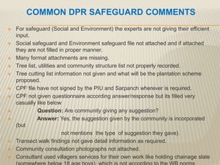 COMMON DPR SAFEGUARD COMMENTS
 For safeguard (Social and Environment) the experts are not giving their efficient
input.
 Social safeguard and Environment safeguard file not attached and if attached
they are not filled in proper manner.
 Many format attachments are missing.
 Tree list, utilities and community structure list not properly recorded.
 Tree cutting list information not given and what will be the plantation scheme
proposed.
 CPF file have not signed by the PIU and Sarpanch wherever is required.
 CPF not given questionnaire according answer/response but its filled very
casually like below
 Question: Are community giving any suggestion?
 Answer: Yes, the suggestion given by the community is incorporated
(but
not mentions the type of suggestion they gave).
 Transect walk findings not gave detail information as required.
 Community consultation photographs not attached.
 Consultant used villagers services for their own work like holding chainage slate
 