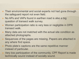  Their environmental and social experts not had gone through
the safeguard report not even field.
 No APs and VAPs found in earthen road is also a big
question of transect walk survey.
 Women participation ratio is very less or negligible in DPR
transect walk.
 Many data are not matched with the actual site condition as
attached photographs.
 Sequences of the pages are missing. Papers are attached in
any where find space.
 Photo plate’s captions are the same repetitive manner
instead of particular.
 Very low participation of the community. CPF Report is made
technically sound instead of socially sound.
 