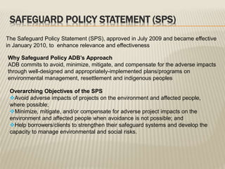 SAFEGUARD POLICY STATEMENT (SPS)
The Safeguard Policy Statement (SPS), approved in July 2009 and became effective
in January 2010, to enhance relevance and effectiveness
Why Safeguard Policy ADB’s Approach
ADB commits to avoid, minimize, mitigate, and compensate for the adverse impacts
through well-designed and appropriately-implemented plans/programs on
environmental management, resettlement and indigenous peoples
Overarching Objectives of the SPS
Avoid adverse impacts of projects on the environment and affected people,
where possible;
Minimize, mitigate, and/or compensate for adverse project impacts on the
environment and affected people when avoidance is not possible; and
Help borrowers/clients to strengthen their safeguard systems and develop the
capacity to manage environmental and social risks.
 