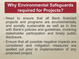  Need to ensure that all Bank financed
projects and programs are environmentally
and socially sustainable as well as in line
with Bank’s policies and guidelines, involving
stakeholder participation and timely public
disclosure.
 Ensure that all possible negative impacts are
considered and mitigation measures are
spelled out prior to implementation of any
proposed project
Why Environmental Safeguards
required for Projects?
 