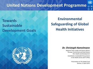 United Nations Development Programme
Dr. Christoph Hamelmann
Regional Team Leader and Senior Advisor
(Europe, Central Asia and Arab States)
HIV, Health and Development
Coordinator, Sustainable Procurement
in the Health Sector (iIATT-SPHS)
Presentation at The Global Fund
Geneva, 15 April 2015
Environmental
Safeguarding of Global
Health Initiatives
Towards
Sustainable
Development Goals
 