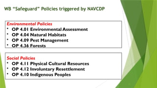 Environmental Policies
• OP 4.01 Environmental Assessment
• OP 4.04 Natural Habitats
• OP 4.09 Pest Management
• OP 4.36 Forests
Social Policies
• OP 4.11 Physical Cultural Resources
• OP 4.12 Involuntary Resettlement
• OP 4.10 Indigenous Peoples
WB “Safeguard” Policies triggered by NAVCDP
10
 