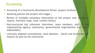 Screening
 Screening of a Community Development Driven project involves:
- Assessing policies the project will trigger ,
- Review of available secondary information on the project and, statistics,
reports, thematic maps, land, conflict history,
- Non-structured key informant interviews, team members, staff of the
implementing agency, community, governmental organizations and major
stakeholders,
- culturally adapted consultations, land donation , Social and environmental
impacts as seen by the community
 