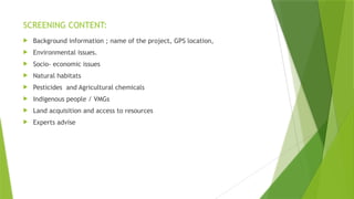 SCREENING CONTENT:
 Background information ; name of the project, GPS location,
 Environmental issues.
 Socio- economic issues
 Natural habitats
 Pesticides and Agricultural chemicals
 Indigenous people / VMGs
 Land acquisition and access to resources
 Experts advise
 
