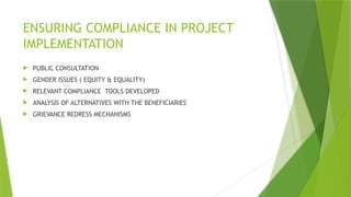 ENSURING COMPLIANCE IN PROJECT
IMPLEMENTATION
 PUBLIC CONSULTATION
 GENDER ISSUES ( EQUITY & EQUALITY)
 RELEVANT COMPLIANCE TOOLS DEVELOPED
 ANALYSIS OF ALTERNATIVES WITH THE BENEFICIARIES
 GRIEVANCE REDRESS MECHANISMS
 