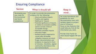 Ensuring Compliance
Section What it should tell
us
Keep in
mind…
Developing your
own tools for
Environmental
and Social
Compliance
Set study boundaries and
guidelines for each
documentation even with
samples based on project
Area of Influence.
Focus on key features that
could help you find all the
information you need.
Provide time frame for
what should happen 5W and
H.
In order to provide documentation
evidence for the following:
• direct and indirect impacts
• Positive and negative
• likelihood of impacts
• Potential significance of impacts,
in relation to ecosystem stability,
species survival, Limits of
Acceptable Change..
• Potential cumulative impacts
• All project stages
• Residual impacts (expected to
remain after all feasible
mitigation measures are done)
Proper documentation and
evidence is required in form
of minutes, checklists, signed
community attendance lists
and memorandums
 
