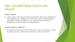 OSH ( OCCUPATIONAL SAFETY AND
HEALTH
WHAT IS OSH??
 OSH IS ABOUT THE SAFETY, HEALTH AND WELFARE OF ALL PEOPLE IN
THE WORKPLACE. “WORKPLACE” INCLUDES, ANY LAND, PREMISES,
LOCATION, VESSEL OR THING, AT, IN, UPON, OR NEAR WHICH, A
WORKER IS, IN THE COURSE OF EMPLOYMENT;
WHAT IS OSH ALLABOUT??
 It is about preventing people from being harmed by work or becoming ill by taking
the right precautions - and providing a satisfactory working environment
 