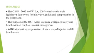 LEGAL ISSUES
• The OSHA, 2007 and WIBA, 2007 constitute the main
legislative framework for injury prevention and compensation in
the workplace.
• The purpose of the OSH Act is to ensure workplace safety and
health with an emphasis on risk management
• WIBA deals with compensation of work related injuries and ill-
health cases.
 