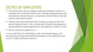 DUTIES OF EMPLOYERS
 The maintenance of any workplace under the occupier's control, in a
condition that is safe and without risks to health and the provision and
maintenance of means of access to and egress from it that are safe and
without such risks to health;
 The provision and maintenance of a working environment for every
person employed that is, safe, without risks to health, and adequate as
regards facilities and arrangements for the employees welfare at work;
 Inform all persons employed of——
(i) any risks from new technologies; and (ii) imminent danger; and
ensuring that every person employed participates in the application and
review of safety and health measures
 