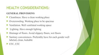 HEALTH CONSIDERATIONS:
GENERAL PROVISIONS
 Cleanliness. Have a clean working place
 Overcrowding. Working place to be spacious
 Ventilation. Well ventilated working space
 Lighting. Have enough lighting
 Drainage of floors. Avoid slippery floors, wet floors
 Sanitary conveniences. Preferably have for each gender well
labeled, clean, lockable
 ETC, ETC
 