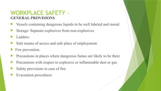 WORKPLACE SAFETY –
GENERAL PROVISIONS
 Vessels containing dangerous liquids to be well labeled and stored
 Storage: Separate explosives from non-explosives
 Ladders:
 Safe means of access and safe place of employment.
 Fire prevention.
 Precautions in places where dangerous fumes are likely to be there
 Precautions with respect to explosive or inflammable dust or gas.
 Safety provisions in case of fire.
 Evacuation procedures
 