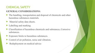 CHEMICAL SAFETY
GENERAL CONSIDERATIONS:
 The handling, transportation and disposal of chemicals and other
hazardous substances materials.
 Material safety data sheets.
 Labelling and marking.
 Classification of hazardous chemicals and substances, Corrosive
substances.
 Exposure limits to hazardous substances.
 Control of air pollution, noise and vibration.
 Redeployment on medical advice
 