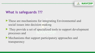 What is safeguards ???
 These are mechanisms for integrating Environmental and
social issues into decision making
 They provide a set of specialized tools to support development
processes and
 Mechanisms that support participatory approaches and
transparency
 
