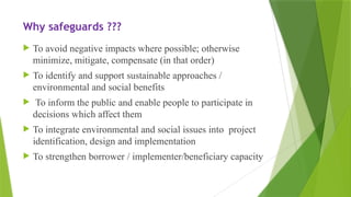Why safeguards ???
 To avoid negative impacts where possible; otherwise
minimize, mitigate, compensate (in that order)
 To identify and support sustainable approaches /
environmental and social benefits
 To inform the public and enable people to participate in
decisions which affect them
 To integrate environmental and social issues into project
identification, design and implementation
 To strengthen borrower / implementer/beneficiary capacity
 