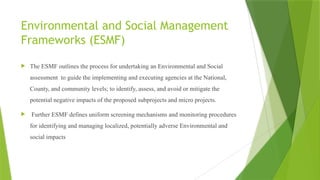 Environmental and Social Management
Frameworks (ESMF)
 The ESMF outlines the process for undertaking an Environmental and Social
assessment to guide the implementing and executing agencies at the National,
County, and community levels; to identify, assess, and avoid or mitigate the
potential negative impacts of the proposed subprojects and micro projects.
 Further ESMF defines uniform screening mechanisms and monitoring procedures
for identifying and managing localized, potentially adverse Environmental and
social impacts
 