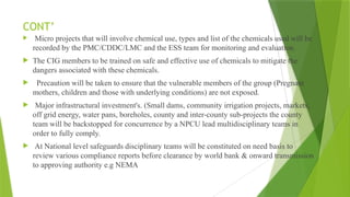 CONT’
 Micro projects that will involve chemical use, types and list of the chemicals used will be
recorded by the PMC/CDDC/LMC and the ESS team for monitoring and evaluation.
 The CIG members to be trained on safe and effective use of chemicals to mitigate the
dangers associated with these chemicals.
 Precaution will be taken to ensure that the vulnerable members of the group (Pregnant
mothers, children and those with underlying conditions) are not exposed.
 Major infrastructural investment's. (Small dams, community irrigation projects, markets,
off grid energy, water pans, boreholes, county and inter-county sub-projects the county
team will be backstopped for concurrence by a NPCU lead multidisciplinary teams in
order to fully comply.
 At National level safeguards disciplinary teams will be constituted on need basis to
review various compliance reports before clearance by world bank & onward transmission
to approving authority e.g NEMA
 